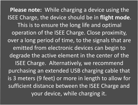Please note:  While charging a device using the ISEE Charge, the device should be in flight mode.  This is to ensure the long life and optimal operation of the ISEE Charge. Close proximity, over a long period of time, to the signals that are emitted from electronic devices can begin to degrade the active element in the center of the ISEE Charge.  Alternatively, we recommend purchasing an extended USB charging cable that is 3 meters (9 feet) or more in length to allow for sufficient distance between the ISEE Charge and your device, while charging it.